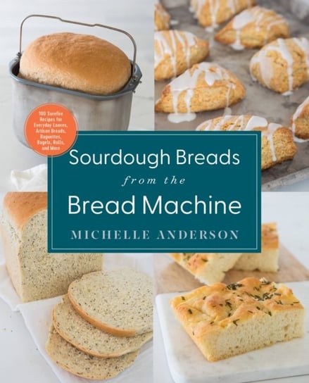 Sourdough Breads from the Bread Machine: 100 Surefire Recipes for Everyday Loaves, Artisan Breads, Baguettes, Bagels, Rolls, and More Michelle Anderson