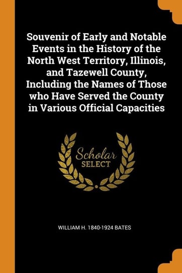 Souvenir of Early and Notable Events in the History of the North West Territory, Illinois, and Tazewell County, Including the Names of Those who Have Served the County in Various Official Capacities Bates William H. 1840-1924