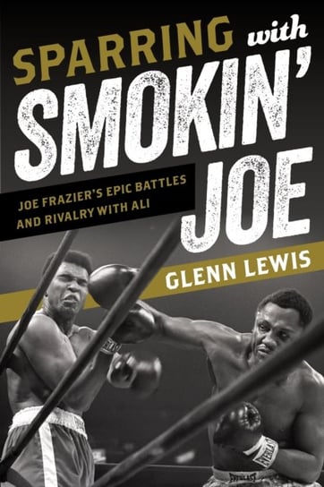 Sparring with Smokin Joe: Joe Fraziers Epic Battles and Rivalry with Ali Glenn Lewis
