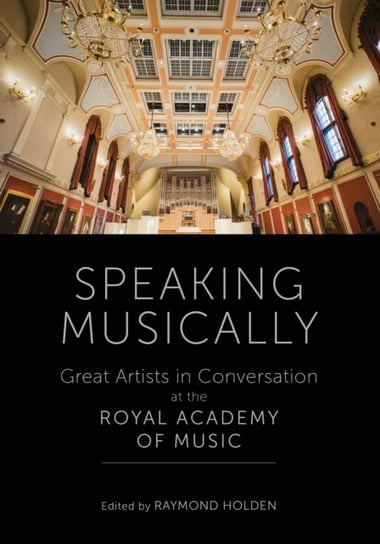 Speaking Musically: Great Artists in Conversation at the Royal Academy of Music Raymond Holden