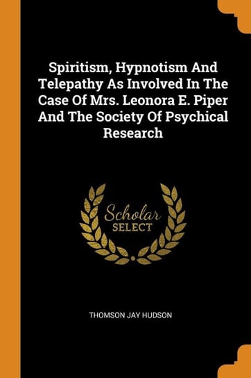 Spiritism, Hypnotism And Telepathy As Involved In The Case Of Mrs. Leonora E. Piper And The Society Of Psychical Research Hudson Thomson Jay