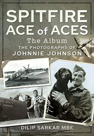 Spitfire Ace of Aces: The Album: The Photographs of Johnnie Johnson Dilip Sarkar MBE