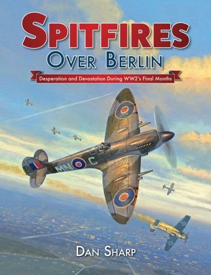 Spitfires Over Berlin: Desperation and Devastation During WW2s Final Months Dan Sharp