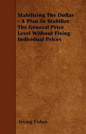Stabilizing The Dollar - A Plan To Stabilize The General Price Level Without Fixing Individual Prices Fisher Irving