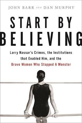 Start by Believing: Larry Nassar's Crimes, the Institutions that Enabled Him, and the Brave Women Who Stopped a Monster Dan Murphy