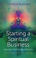 Starting a Spiritual Business - Inspiration, Case Studies and Advice Edwards Charlotte Anne