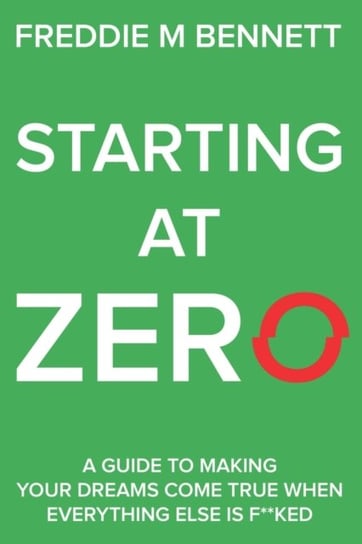 Starting at Zero: A Guide to Making Your Dreams Come True When Everything Else is F**ked Freddie M. Bennett