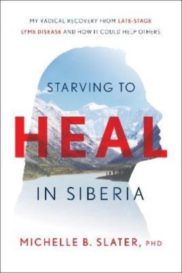 Starving to Heal in Siberia: My Radical Recovery from Late-Stage Lyme Disease and How It Could Help Others Michelle B. Slater