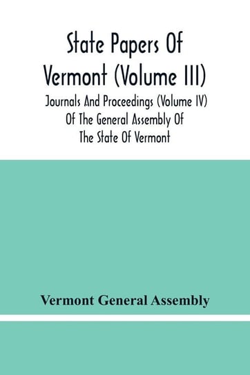 State Papers Of Vermont (Volume Iii); Journals And Proceedings (Volume Iv) Of The General Assembly Of The State Of Vermont General Assembly Vermont