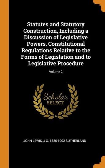 Statutes and Statutory Construction, Including a Discussion of Legislative Powers, Constitutional Regulations Relative to the Forms of Legislation and to Legislative Procedure; Volume 2 Lewis John