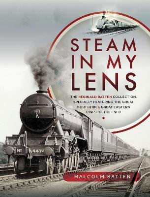 Steam in my Lens: The Reginald Batten Collection: specially featuring the Great Northern and Great Eastern lines of the LNER Malcolm Batten