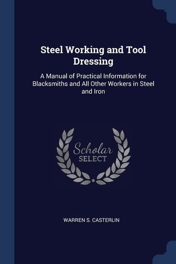 Steel Working and Tool Dressing: A Manual of Practical Information for Blacksmiths and All Other Workers in Steel and Iron Warren S. Casterlin