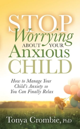 Stop Worrying About Your Anxious Child: How to Manage Your Childs Anxiety so You Can Finally Relax Tonya Crombie