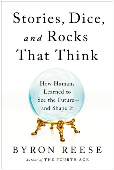 Stories, Dice, and Rocks That Think: How Humans Learned to See the Future--and Shape It Byron Reese