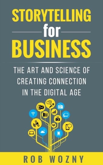 Storytelling for Business: The art and science of creating connection in the digital age Rob Wozny