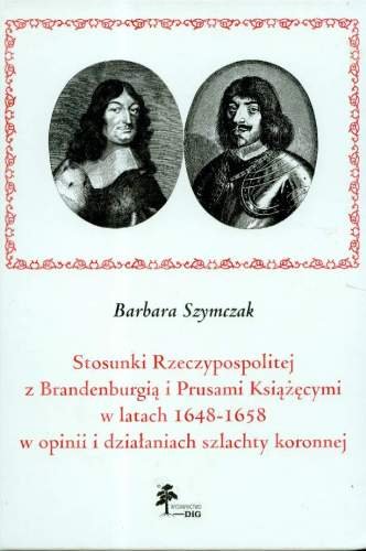 Stosunki Rzeczypospolitej z Brandenburgią i Prusami Książęcymi w Latach 1648 - 1658 w Opinii i Działaniach Szlachty Koronnej Szymczak Barbara