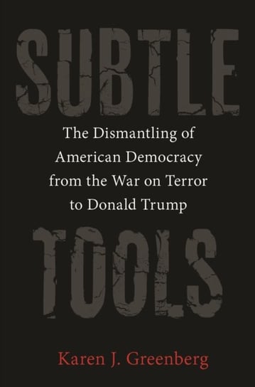 Subtle Tools: The Dismantling of American Democracy from the War on Terror to Donald Trump Karen J. Greenberg