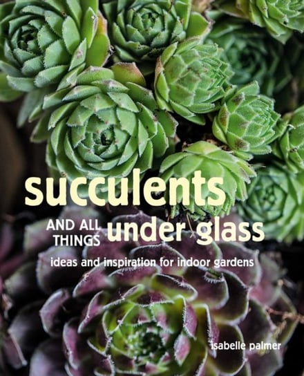 Succulents and All things Under Glass: Ideas and Inspiration for Indoor Gardens Isabelle Palmer