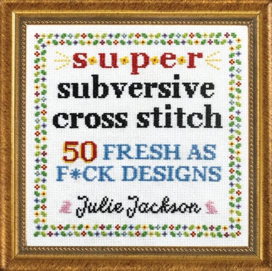 Super Subversive Cross Stitch: 50 Fresh as F*ck Designs Julie Jackson