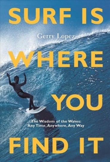 Surf Is Where You Find It: The Wisdom of Waves, Any Time, Anywhere, Any Way Gerry Lopez