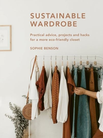 Sustainable Wardrobe: Practical advice and projects for eco-friendly fashion Sophie Benson