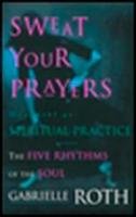 Sweat Your Prayers: The Five Rhythms of the Soul -- Movement as Spiritual Practice Roth Gabrielle