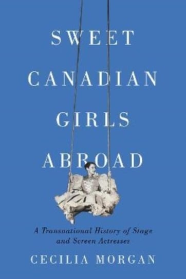 Sweet Canadian Girls Abroad: A Transnational History of Stage and Screen Actresses McGill-Queen's University Press