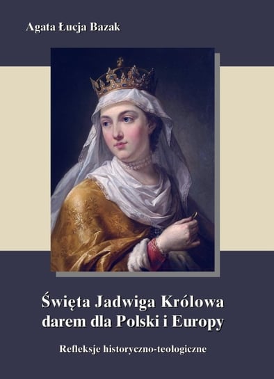 Święta Jadwiga Królowa darem dla Polski i Europy  - refleksje historyczno-teologiczne Bazak Agata Łucja