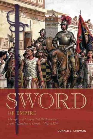 Sword of Empire: The Spanish Conquest of the Americas from Columbus to Cortes, 1492-1529 Donald E. Chipman