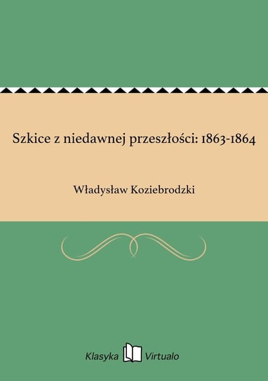 Szkice z niedawnej przeszłości: 1863-1864 Koziebrodzki Władysław