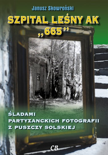 Szpital leśny AK 665. Śladami partyzanckich fotografii z Puszczy Solskiej Skowroński Janusz