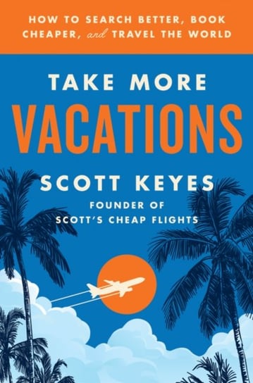 Take More Vacations. How to Search Better, Book Cheaper, and Travel the World Scott Keyes