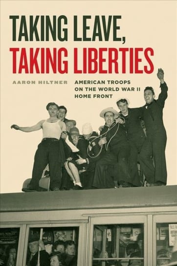 Taking Leave, Taking Liberties - American Troops on the World War II Home Front Aaron Hiltner