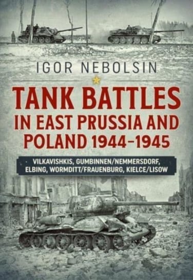 Tank Battles in East Prussia and Poland 1944-1945: Vilkavishkis, GumbinnenNemmersdorf, Elbing, Wormd Igor Nebolsin