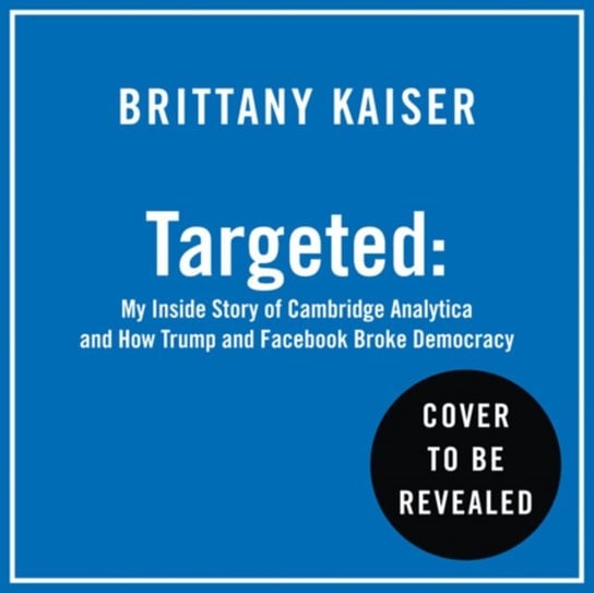 Targeted: My Inside Story of Cambridge Analytica and How Trump, Brexit and Facebook Broke Democracy Kaiser Brittany