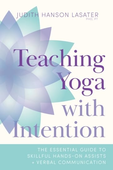Teaching Yoga with Intention: The Essential Guide to Skillful Hands-On Assists and Verbal Communicat Judith Hanson Lasater