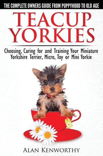 Teacup Yorkies. The Complete Owners Guide From Puppyhood to Old Age Kenworthy Alan