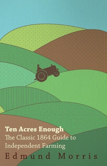 Ten Acres Enough - The Classic 1864 Guide to Independent Farming Morris William