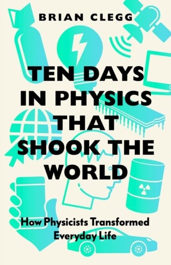 Ten Days in Physics that Shook the World: How Physicists Transformed Everyday Life Clegg Brian