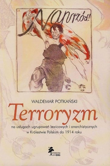 Terroryzm na usługach ugrupowań lewicowych i anarchistycznych w Królestwie Polskim do 1914 roku Potkański Waldemar