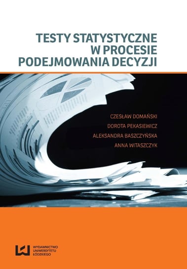 Testy statystyczne w procesie podejmowania decyzji Domański Czesław, Pekasiewicz Dorota, Baszczyńska Aleksandra, Witaszczyk Anna