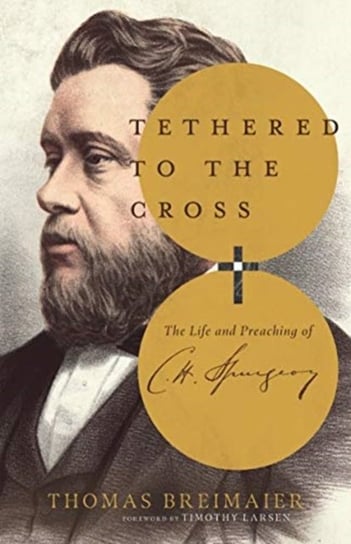 Tethered to the Cross: The Life and Preaching of Charles H. Spurgeon Thomas Breimaier