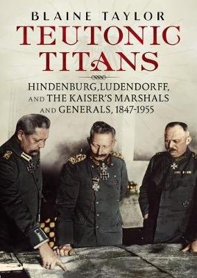 Teutonic Titans: Hindenburg, Ludendorff, and the Kaiser's Military Elite Taylor Blaine