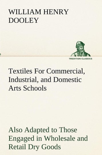 Textiles For Commercial, Industrial, and Domestic Arts Schools; Also Adapted to Those Engaged in Wholesale and Retail Dry Goods, Wool, Cotton, and Dressmaker's Trades Dooley William H. (William Henry)