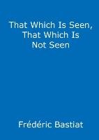 That Which Is Seen, That Which Is Not Seen Bastiat Frederic