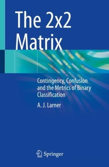 The 2x2 Matrix: Contingency, Confusion and the Metrics of Binary Classification A.J. Larner