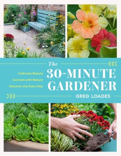 The 30-Minute Gardener: Cultivate Beauty and Joy by Gardening Every Day Greg Loades