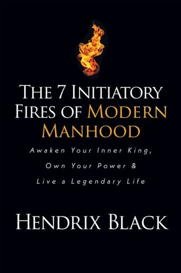 The 7 Initiatory Fires of Modern Manhood: Awaken Your Inner King, Own Your Power & Live a Legendary Life Hendrix Black