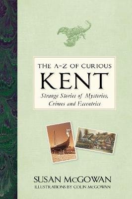 The A-Z of Curious Kent: Strange Stories of Mysteries, Crimes and Eccentrics Susan McGowan