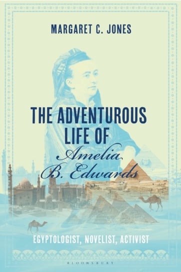 The Adventurous Life of Amelia B. Edwards: Egyptologist, Novelist, Activist Bloomsbury Publishing Plc